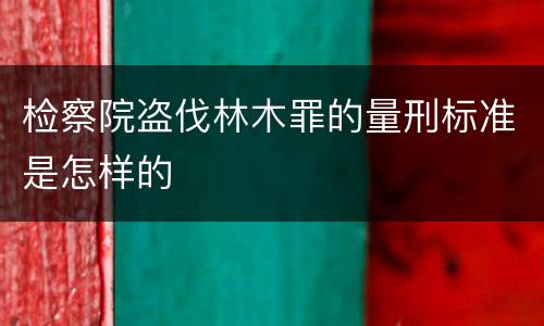检察院盗伐林木罪的量刑标准是怎样的