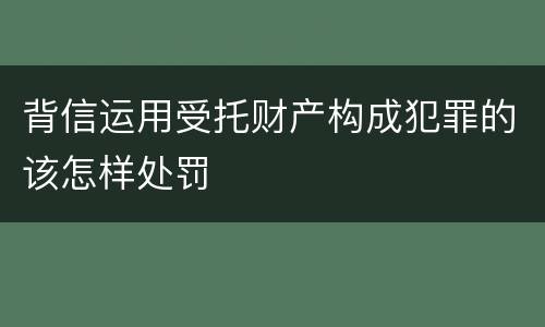 背信运用受托财产构成犯罪的该怎样处罚