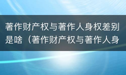 著作财产权与著作人身权差别是啥（著作财产权与著作人身权差别是啥）