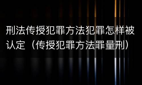 刑法传授犯罪方法犯罪怎样被认定（传授犯罪方法罪量刑）
