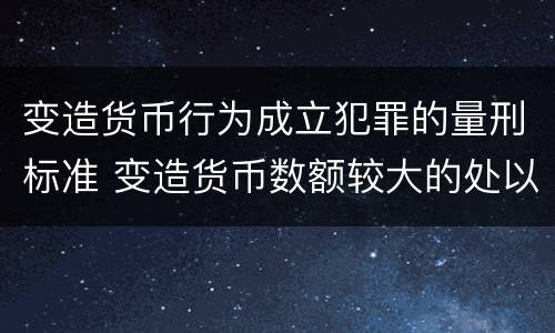 变造货币行为成立犯罪的量刑标准 变造货币数额较大的处以下有期徒刑