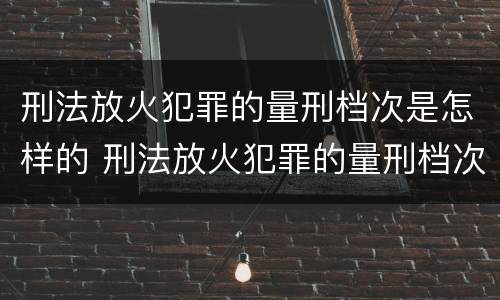 刑法放火犯罪的量刑档次是怎样的 刑法放火犯罪的量刑档次是怎样的规定