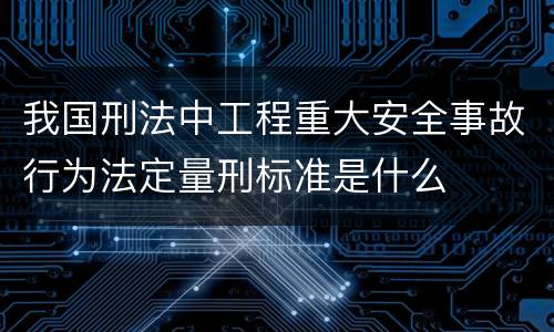 我国刑法中工程重大安全事故行为法定量刑标准是什么