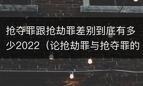 抢夺罪跟抢劫罪差别到底有多少2022（论抢劫罪与抢夺罪的界限）