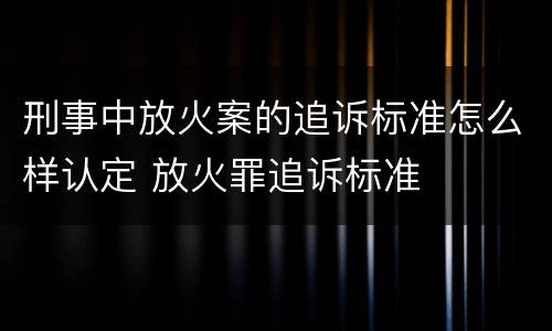 刑事中放火案的追诉标准怎么样认定 放火罪追诉标准
