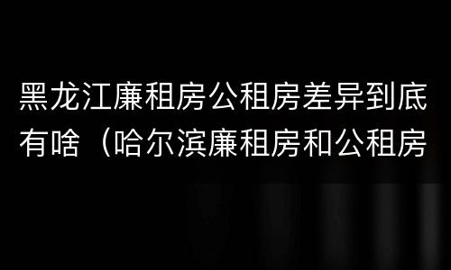 黑龙江廉租房公租房差异到底有啥（哈尔滨廉租房和公租房有什么区别）