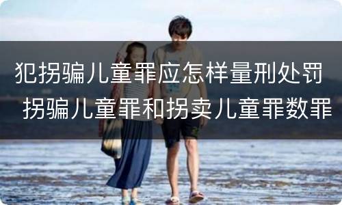 犯拐骗儿童罪应怎样量刑处罚 拐骗儿童罪和拐卖儿童罪数罪并罚