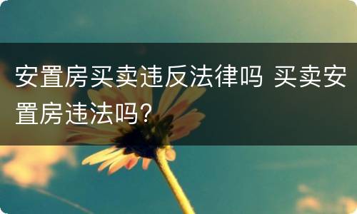安置房买卖违反法律吗 买卖安置房违法吗?