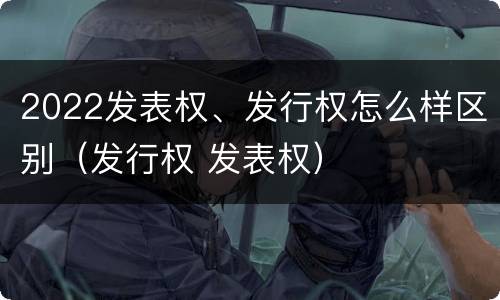 2022发表权、发行权怎么样区别（发行权 发表权）