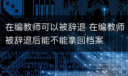 在编教师可以被辞退 在编教师被辞退后能不能拿回档案