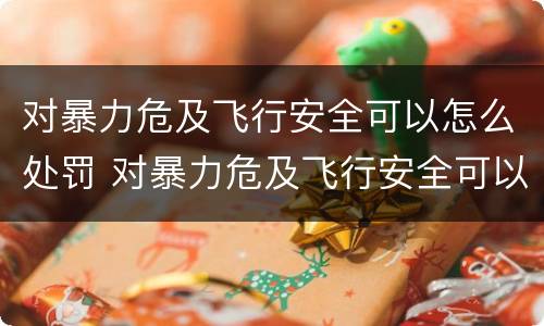 对暴力危及飞行安全可以怎么处罚 对暴力危及飞行安全可以怎么处罚呢