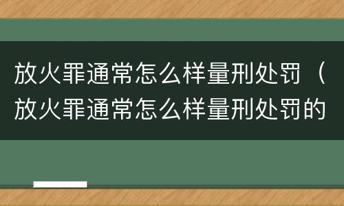 放火罪通常怎么样量刑处罚（放火罪通常怎么样量刑处罚的）