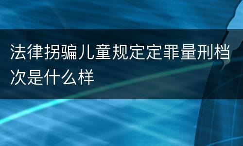 法律拐骗儿童规定定罪量刑档次是什么样