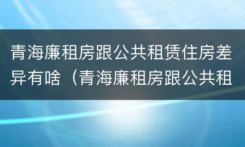 青海廉租房跟公共租赁住房差异有啥（青海廉租房跟公共租赁住房差异有啥影响）