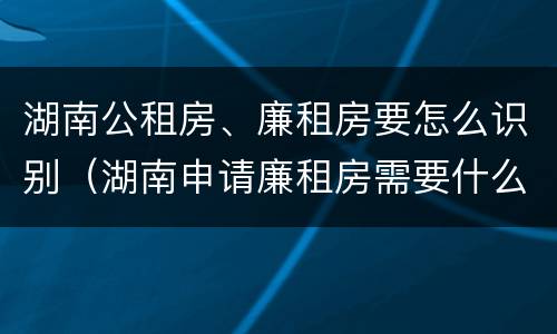 湖南公租房、廉租房要怎么识别（湖南申请廉租房需要什么条件和资料）