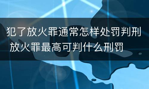 犯了放火罪通常怎样处罚判刑 放火罪最高可判什么刑罚