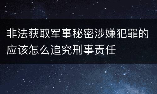 非法获取军事秘密涉嫌犯罪的应该怎么追究刑事责任