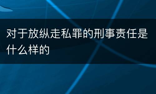 对于放纵走私罪的刑事责任是什么样的