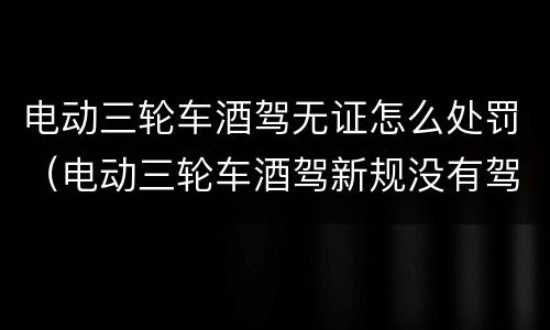电动三轮车酒驾无证怎么处罚（电动三轮车酒驾新规没有驾驶证）
