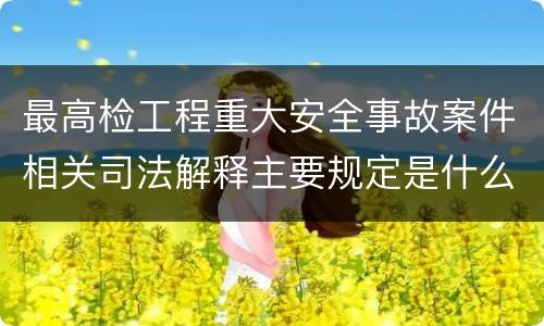 最高检工程重大安全事故案件相关司法解释主要规定是什么