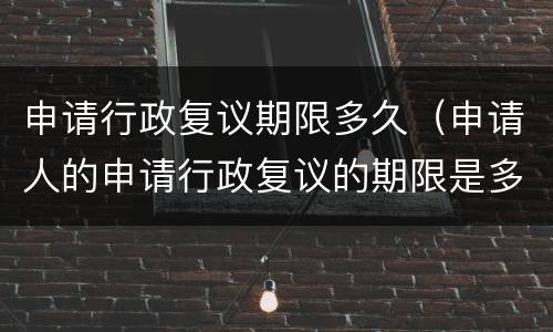申请行政复议期限多久（申请人的申请行政复议的期限是多久）