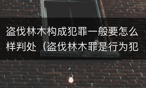 盗伐林木构成犯罪一般要怎么样判处（盗伐林木罪是行为犯吗）