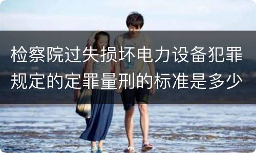 检察院过失损坏电力设备犯罪规定的定罪量刑的标准是多少