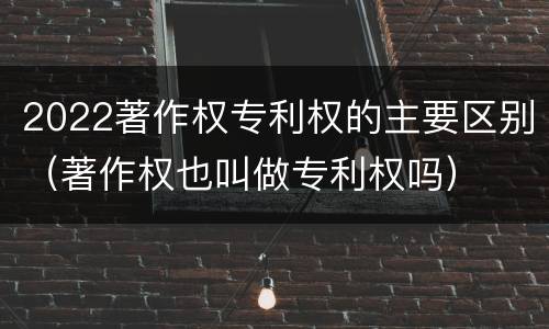 2022著作权专利权的主要区别（著作权也叫做专利权吗）