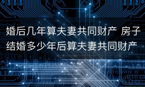 婚后几年算夫妻共同财产 房子结婚多少年后算夫妻共同财产