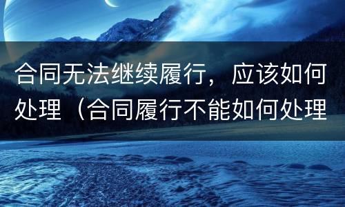合同无法继续履行，应该如何处理（合同履行不能如何处理）