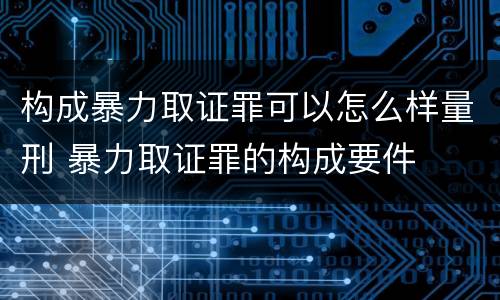 构成暴力取证罪可以怎么样量刑 暴力取证罪的构成要件