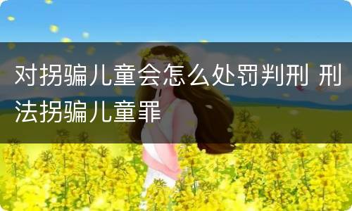 对拐骗儿童会怎么处罚判刑 刑法拐骗儿童罪