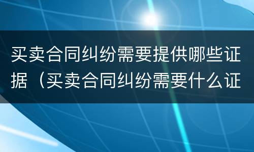 买卖合同纠纷需要提供哪些证据（买卖合同纠纷需要什么证据）