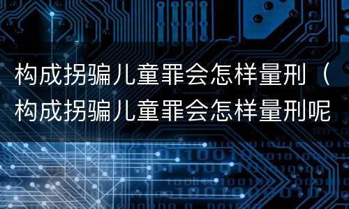 构成拐骗儿童罪会怎样量刑（构成拐骗儿童罪会怎样量刑呢）