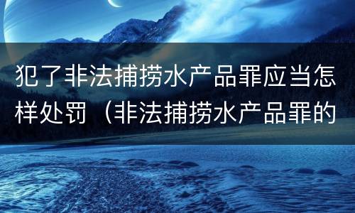 犯了非法捕捞水产品罪应当怎样处罚（非法捕捞水产品罪的情节严重）