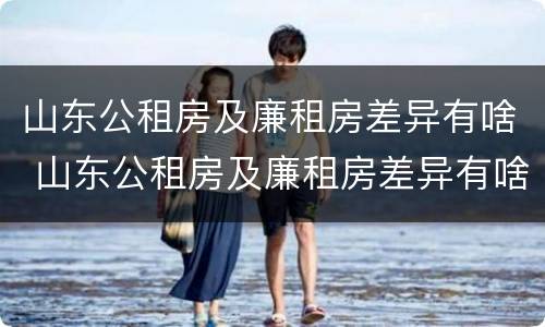 山东公租房及廉租房差异有啥 山东公租房及廉租房差异有啥变化