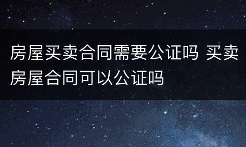 房屋买卖合同需要公证吗 买卖房屋合同可以公证吗