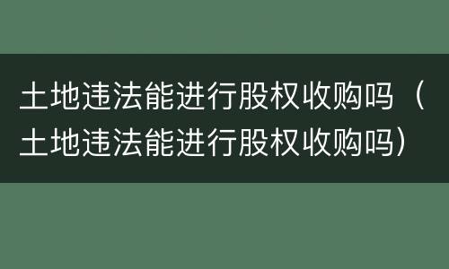 土地违法能进行股权收购吗（土地违法能进行股权收购吗）
