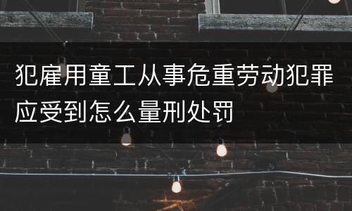 犯雇用童工从事危重劳动犯罪应受到怎么量刑处罚