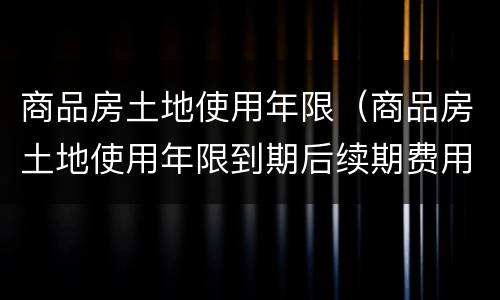 商品房土地使用年限（商品房土地使用年限到期后续期费用）