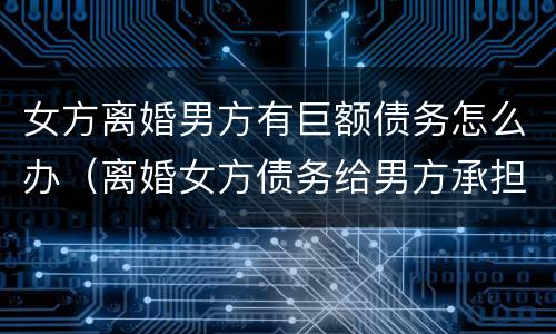女方离婚男方有巨额债务怎么办（离婚女方债务给男方承担）
