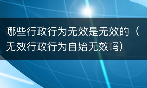 哪些行政行为无效是无效的（无效行政行为自始无效吗）