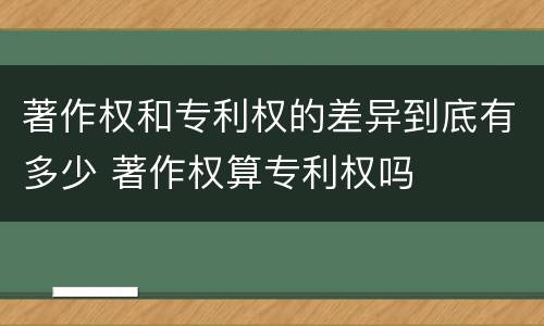 著作权和专利权的差异到底有多少 著作权算专利权吗