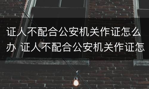 证人不配合公安机关作证怎么办 证人不配合公安机关作证怎么办理