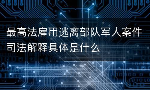 最高法雇用逃离部队军人案件司法解释具体是什么