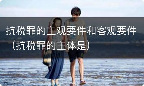 抗税罪的主观要件和客观要件（抗税罪的主体是）