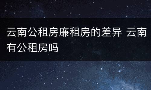云南公租房廉租房的差异 云南有公租房吗