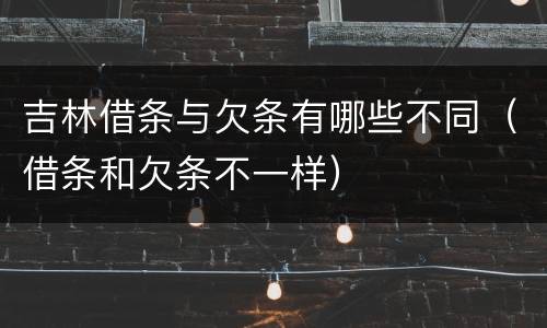 吉林借条与欠条有哪些不同（借条和欠条不一样）