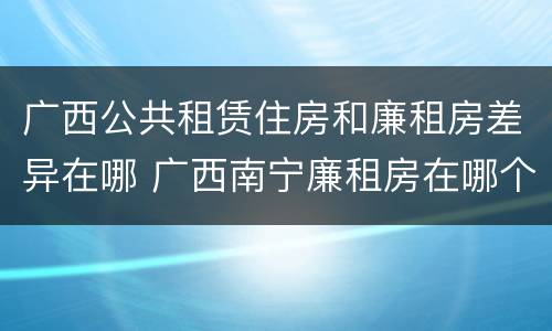 广西公共租赁住房和廉租房差异在哪 广西南宁廉租房在哪个区域