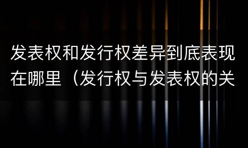 发表权和发行权差异到底表现在哪里（发行权与发表权的关系）